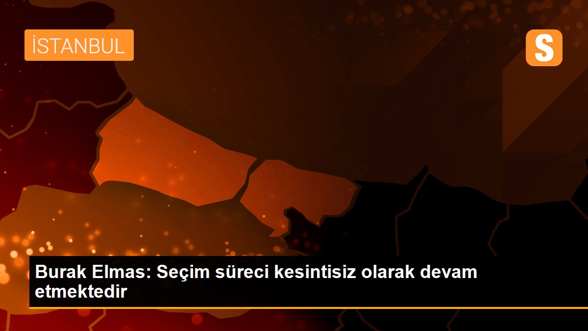 Burak Elmas: Seçim süreci kesintisiz olarak devam etmektedir