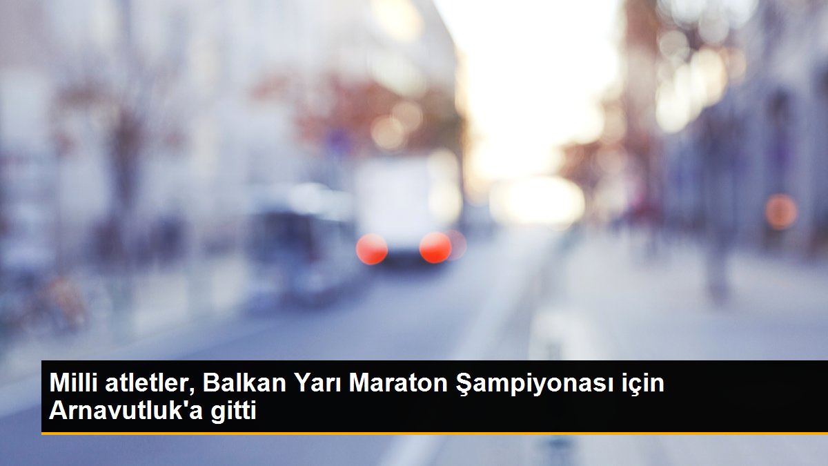 Milli atletler, Balkan Yarı Maraton Şampiyonası için Arnavutluk'a gitti