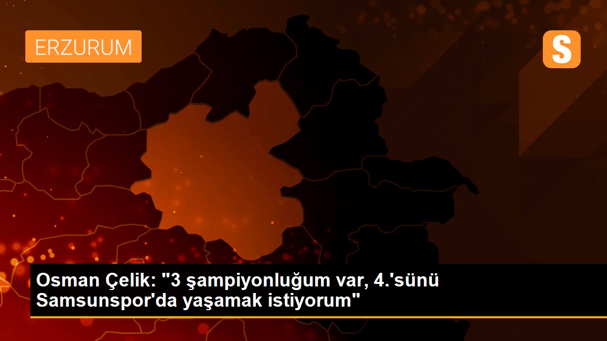 Osman Çelik: '3 şampiyonluğum var, 4.'sünü Samsunspor'da yaşamak istiyorum'